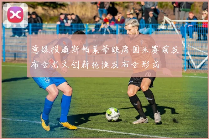 意媒报道斯帕莱蒂缺席国米赛前发布会尤文创新轮换发布会形式