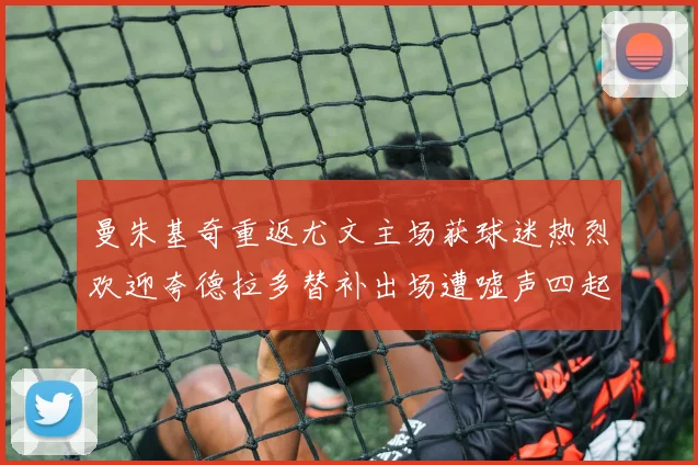 曼朱基奇重返尤文主场获球迷热烈欢迎夸德拉多替补出场遭嘘声四起