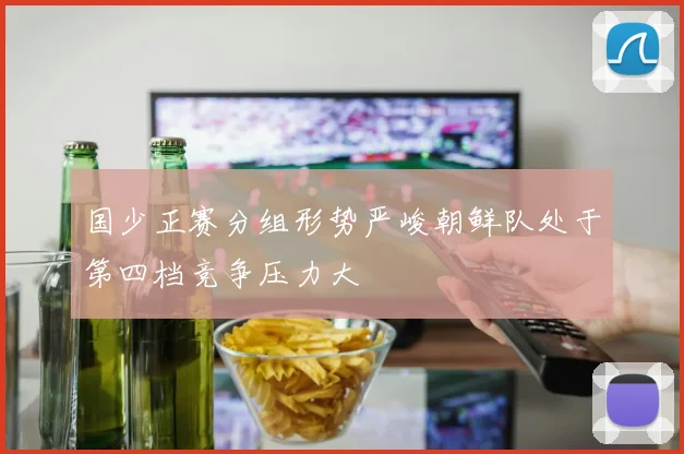国少正赛分组形势严峻朝鲜队处于第四档竞争压力大