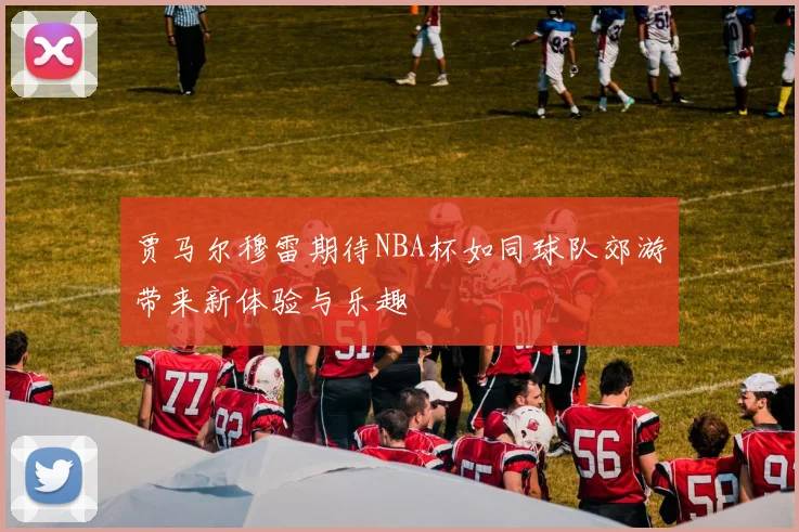 贾马尔穆雷期待NBA杯如同球队郊游带来新体验与乐趣