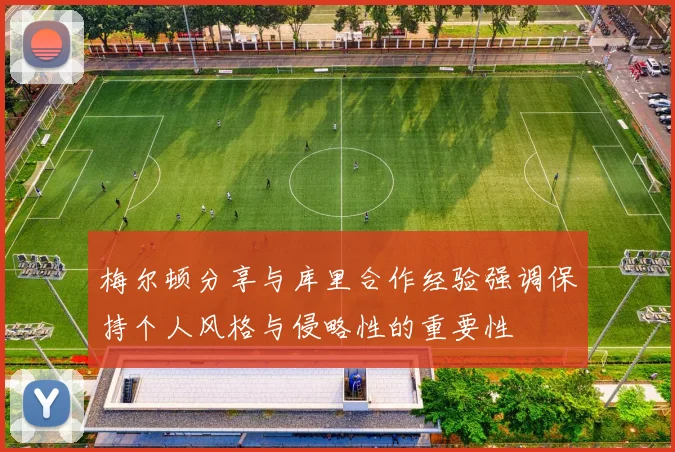 梅尔顿分享与库里合作经验强调保持个人风格与侵略性的重要性