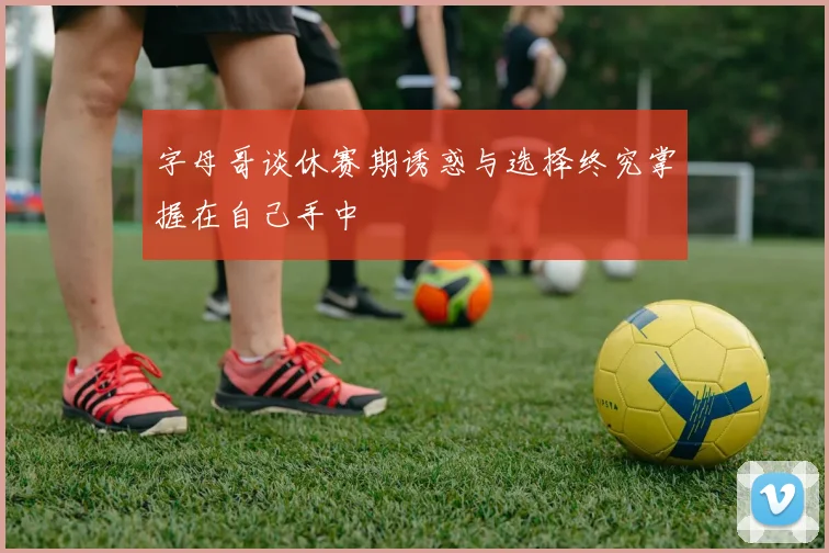 字母哥谈休赛期诱惑与选择终究掌握在自己手中