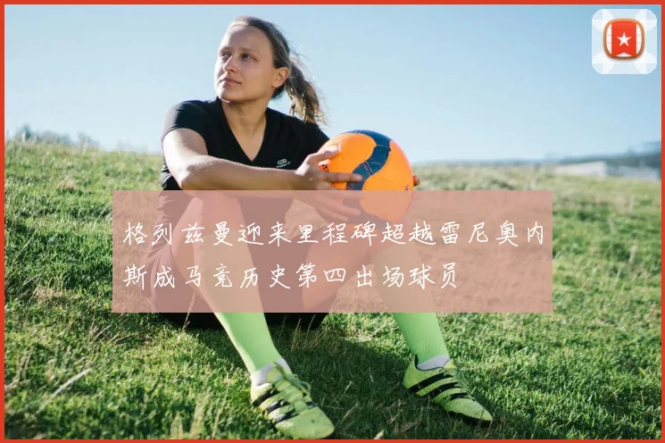 格列兹曼迎来里程碑超越雷尼奥内斯成马竞历史第四出场球员