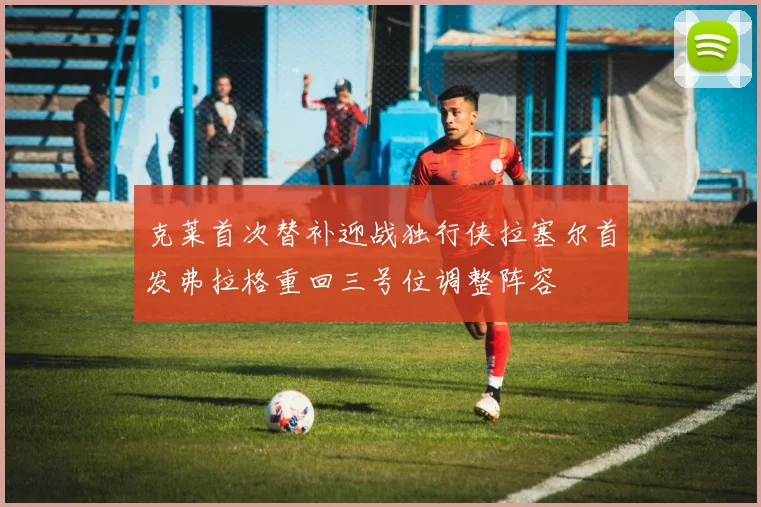 克莱首次替补迎战独行侠拉塞尔首发弗拉格重回三号位调整阵容
