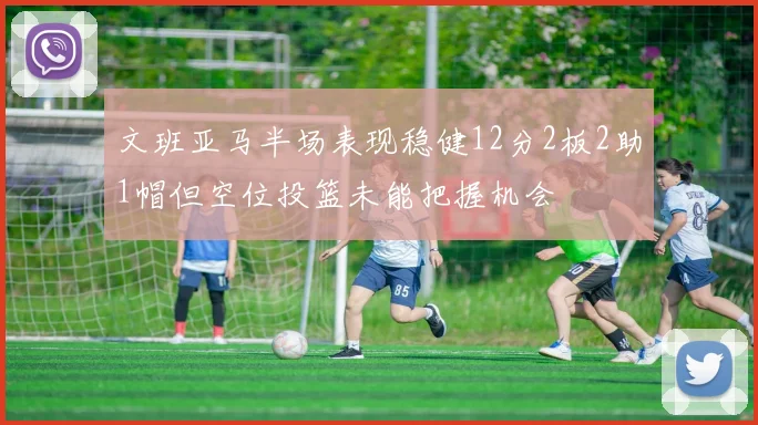 文班亚马半场表现稳健12分2板2助1帽但空位投篮未能把握机会