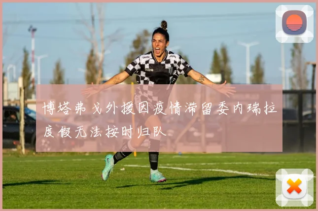 博塔弗戈外援因疫情滞留委内瑞拉度假无法按时归队