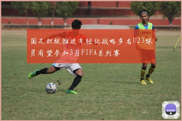国足积极推进年轻化战略多名U23球员有望参加3月FIFA系列赛