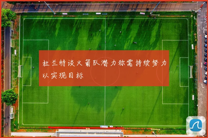 杜兰特谈火箭队潜力称需持续努力以实现目标