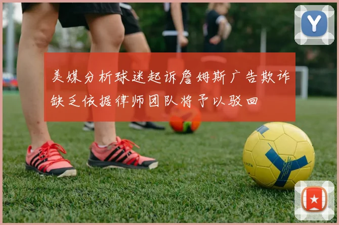 美媒分析球迷起诉詹姆斯广告欺诈缺乏依据律师团队将予以驳回