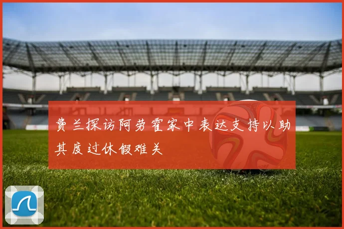 费兰探访阿劳霍家中表达支持以助其度过休假难关