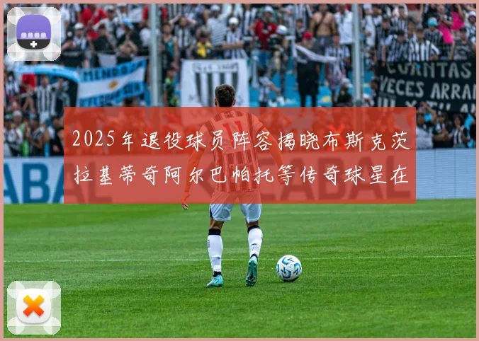 2025年退役球员阵容揭晓布斯克茨拉基蒂奇阿尔巴帕托等传奇球星在列