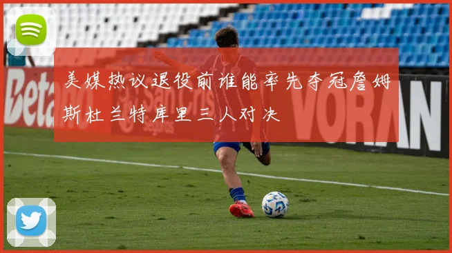 美媒热议退役前谁能率先夺冠詹姆斯杜兰特库里三人对决